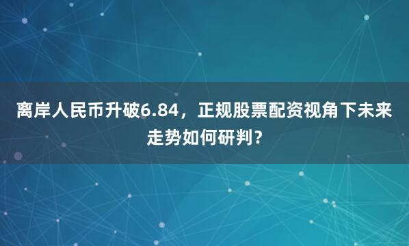 离岸人民币升破6.84，正规股票配资视角下未来走势如何研判？