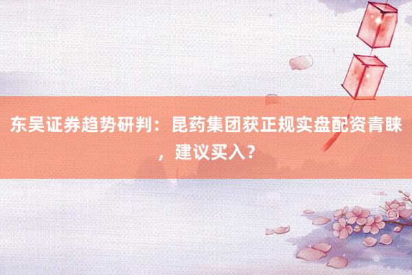 东吴证券趋势研判：昆药集团获正规实盘配资青睐，建议买入？