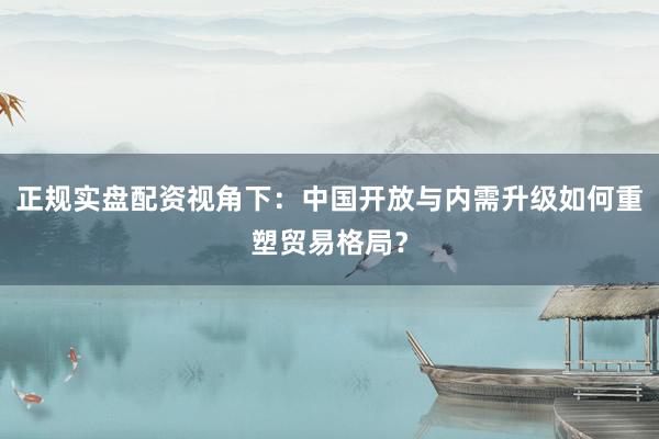 正规实盘配资视角下：中国开放与内需升级如何重塑贸易格局？