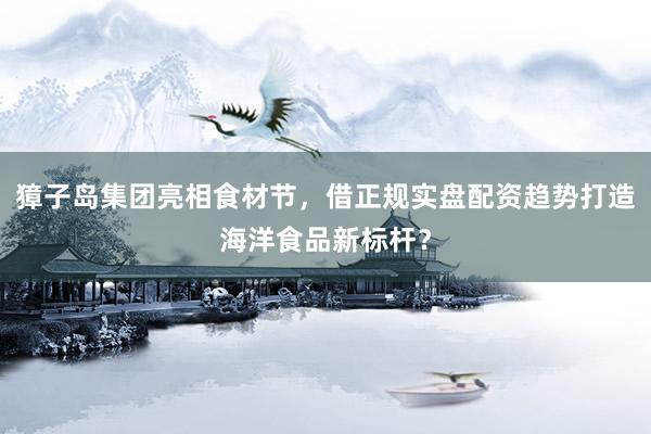獐子岛集团亮相食材节，借正规实盘配资趋势打造海洋食品新标杆？