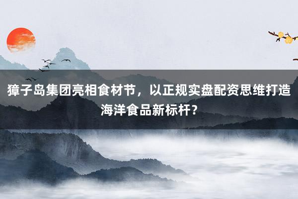 獐子岛集团亮相食材节，以正规实盘配资思维打造海洋食品新标杆？