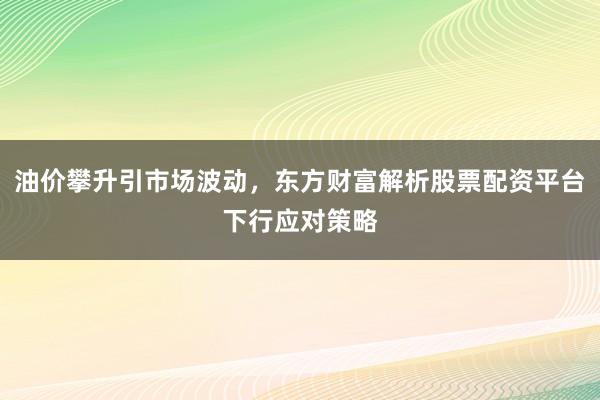 油价攀升引市场波动，东方财富解析股票配资平台下行应对策略