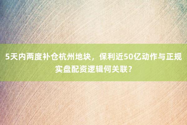 5天内两度补仓杭州地块，保利近50亿动作与正规实盘配资逻辑何关联？