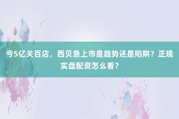 亏5亿关百店，西贝急上市是趋势还是陷阱？正规实盘配资怎么看？