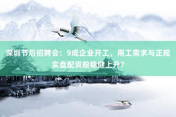 深圳节后招聘会：9成企业开工，用工需求与正规实盘配资般稳健上升？