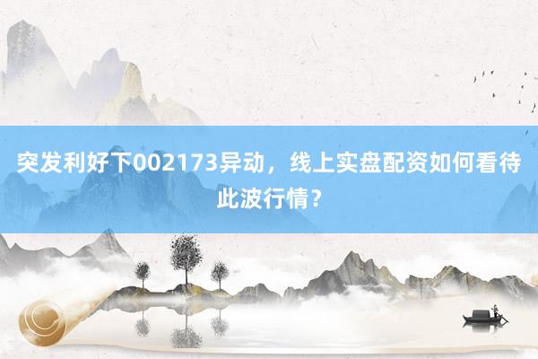 突发利好下002173异动，线上实盘配资如何看待此波行情？