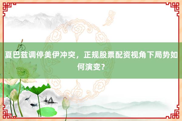 夏巴兹调停美伊冲突，正规股票配资视角下局势如何演变？