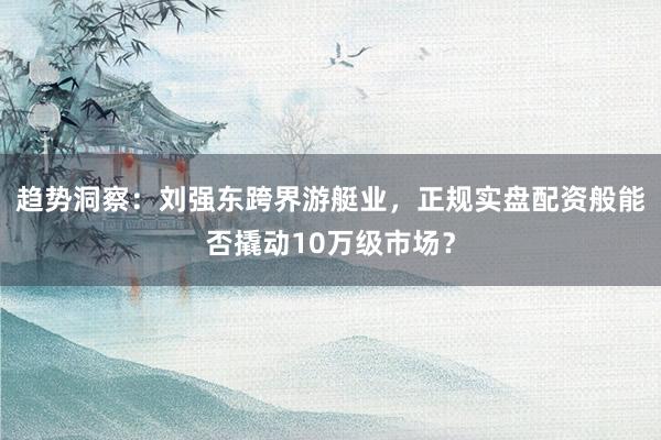 趋势洞察：刘强东跨界游艇业，正规实盘配资般能否撬动10万级市场？