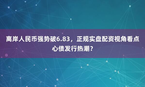 离岸人民币强势破6.83，正规实盘配资视角看点心债发行热潮？