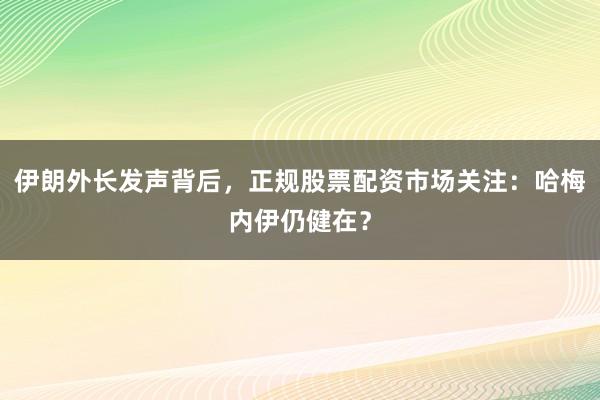 伊朗外长发声背后，正规股票配资市场关注：哈梅内伊仍健在？