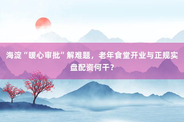 海淀“暖心审批”解难题，老年食堂开业与正规实盘配资何干？