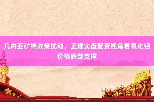 几内亚矿端政策扰动，正规实盘配资视角看氧化铝价格底部支撑