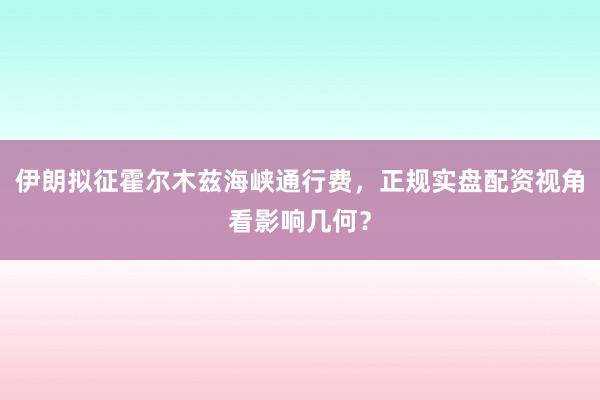 伊朗拟征霍尔木兹海峡通行费，正规实盘配资视角看影响几何？
