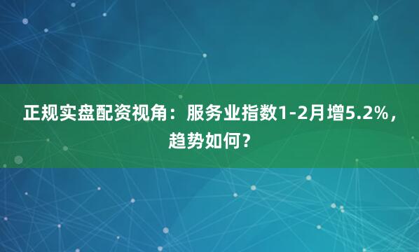 正规实盘配资视角：服务业指数1-2月增5.2%，趋势如何？