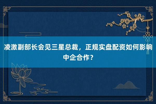 凌激副部长会见三星总裁，正规实盘配资如何影响中企合作？