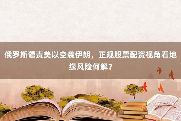 俄罗斯谴责美以空袭伊朗，正规股票配资视角看地缘风险何解？