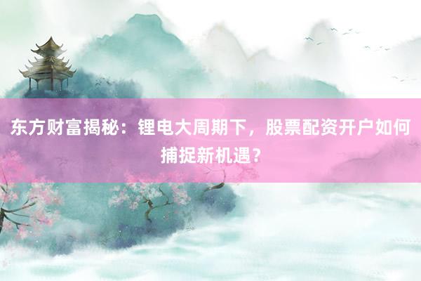 东方财富揭秘：锂电大周期下，股票配资开户如何捕捉新机遇？