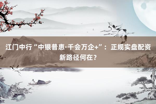 江门中行“中银普惠·千会万企+”：正规实盘配资新路径何在？